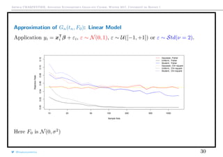 Arthur CHARPENTIER, Advanced Econometrics Graduate Course, Winter 2017, Université de Rennes 1
Approximation of Gn(tn, F0): Linear Model
Application yi = xT
i β + εi, ε ∼ N(0, 1), ε ∼ U([−1, +1]) or ε ∼ Std(ν = 2).
10 20 50 100 200 500 1000
0.000.020.040.060.080.100.12
Sample Size
RejectionRate
Gaussian, Fisher
Uniform, Fisher
Student, Fisher
Gaussian, Chi−square
Uniform, Chi−square
Student, Chi−square
Here F0 is N(0, σ2
)
@freakonometrics 30
 