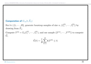 Arthur CHARPENTIER, Advanced Econometrics Graduate Course, Winter 2017, Université de Rennes 1
Computation of G∞(t, Fn)
For b ∈ {1, · · · , B}, generate boostrap samples of size n, {ε
(b)
1 , · · · , ε
(b)
n } by
drawing from Fn.
Compute T(b)
= Tn(ε
(b)
1 , · · · , ε
(b)
n ), and use sample {T(1)
, · · · , T(B)
} to compute
G,
G(t) =
1
B
B
b=1
1(T(b)
≤ t)
@freakonometrics 31
 