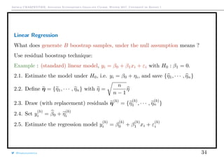 Arthur CHARPENTIER, Advanced Econometrics Graduate Course, Winter 2017, Université de Rennes 1
Linear Regression
What does generate B boostrap samples, under the null assumption means ?
Use residual boostrap technique:
Example : (standard) linear model, yi = β0 + β1xi + εi with H0 : β1 = 0.
2.1. Estimate the model under H0, i.e. yi = β0 + ηi, and save {η1, · · · , ηn}
2.2. Deﬁne η = {η1, · · · , ηn} with η =
n
n − 1
η
2.3. Draw (with replacement) residuals η(b)
= {η
(b)
1 , · · · , η
(b)
n }
2.4. Set y
(b)
i = β0 + η
(b)
i
2.5. Estimate the regression model y
(b)
i = β
(b)
0 + β
(b)
1 xi + ε
(b)
i
@freakonometrics 34
 