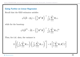 Arthur CHARPENTIER, Advanced Econometrics Graduate Course, Winter 2017, Université de Rennes 1
Going Further on Linear Regression
Recall that the OLS estimator satisﬁes
√
n β − β0 =
1
n
XT
X
−1
1
√
n
n
i=1
Xiεi
while for the boostrap
√
n β
(b)
− β =
1
n
XT
X
−1
1
√
n
n
i=1
Xiε
(b)
i
Thus, for i.id. data, the variance is
E

 1
√
n
n
i=1
Xiεi
1
√
n
n
i=1
Xiεi
T

 = E
1
n
n
i=1
XiXT
i ε2
i
@freakonometrics 35
 