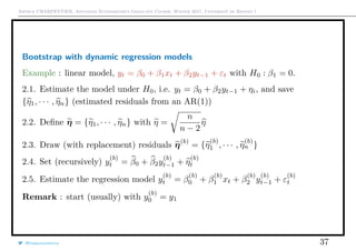 Arthur CHARPENTIER, Advanced Econometrics Graduate Course, Winter 2017, Université de Rennes 1
Bootstrap with dynamic regression models
Example : linear model, yt = β0 + β1xt + β2yt−1 + εt with H0 : β1 = 0.
2.1. Estimate the model under H0, i.e. yt = β0 + β2yt−1 + ηi, and save
{η1, · · · , ηn} (estimated residuals from an AR(1))
2.2. Deﬁne η = {η1, · · · , ηn} with η =
n
n − 2
η
2.3. Draw (with replacement) residuals η(b)
= {η
(b)
1 , · · · , η
(b)
n }
2.4. Set (recursively) y
(b)
t = β0 + β2y
(b)
t−1 + η
(b)
t
2.5. Estimate the regression model y
(b)
t = β
(b)
0 + β
(b)
1 xt + β
(b)
2 y
(b)
t−1 + ε
(b)
t
Remark : start (usually) with y
(b)
0 = y1
@freakonometrics 37
 