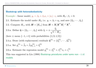 Arthur CHARPENTIER, Advanced Econometrics Graduate Course, Winter 2017, Université de Rennes 1
Bootstrap with heteroskedasticity
Example : linear model, yi = β0 + β1xi + |xi| · εt with H0 : β1 = 0.
2.1. Estimate the model under H0, i.e. yi = β0 + ηi, and save {η1, · · · , ηn}
2.2. Compute Hi,i with H = [Hi,i] from H = X[XT
X]−1
XT
.
2.3.a. Deﬁne η = {η1, · · · , ηn} with ηi = ±
ηi
1 − Hi,i
(here ± mean {−1, +1} with probabilities {1/2, 1/2})
2.4.a. Draw (with replacement) residuals η(b)
= {η
(b)
1 , · · · , η
(b)
n }
2.5.a. Set y
(b)
i = β0 + β2y
(b)
i−1 + η
(b)
i
2.6.a. Estimate the regression model y
(b)
i = β
(b)
0 + β
(b)
1 xi + ε
(b)
i
This was suggested in Liu (1988) Bootstrap procedures under some non - i.i.d.
models
@freakonometrics 38
 