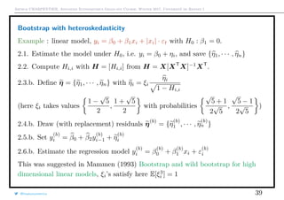 Arthur CHARPENTIER, Advanced Econometrics Graduate Course, Winter 2017, Université de Rennes 1
Bootstrap with heteroskedasticity
Example : linear model, yi = β0 + β1xi + |xi| · εt with H0 : β1 = 0.
2.1. Estimate the model under H0, i.e. yi = β0 + ηi, and save {η1, · · · , ηn}
2.2. Compute Hi,i with H = [Hi,i] from H = X[XT
X]−1
XT
.
2.3.b. Deﬁne η = {η1, · · · , ηn} with ηi = ξi
ηi
1 − Hi,i
(here ξi takes values
1 −
√
5
2
,
1 +
√
5
2
with probabilities
√
5 + 1
2
√
5
,
√
5 − 1
2
√
5
)
2.4.b. Draw (with replacement) residuals η(b)
= {η
(b)
1 , · · · , η
(b)
n }
2.5.b. Set y
(b)
i = β0 + β2y
(b)
i−1 + η
(b)
i
2.6.b. Estimate the regression model y
(b)
i = β
(b)
0 + β
(b)
1 xi + ε
(b)
i
This was suggested in Mammen (1993) Bootstrap and wild bootstrap for high
dimensional linear models, ξi’s satisfy here E[ξ3
i ] = 1
@freakonometrics 39
 