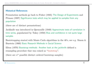 Arthur CHARPENTIER, Advanced Econometrics Graduate Course, Winter 2017, Université de Rennes 1
Historical References
Permutation methods go back to Fisher (1935) The Design of Experiments and
Pitman (1937) Signiﬁcance tests which may be applied to samples from any
population
(there are n! distinct permutations)
Jackknife was introduced in Quenouille (1949) Approximate tests of correlation in
time series, popularized by Tukey (1958) Bias and conﬁdence in not quite large
samples
Bootstrapping started with Monte Carlo algorithms in the 40’s, see e.g. Simon &
Burstein (1969) Basic Research Methods in Social Science
Efron (1979) Bootstrap methods: Another look at the jackknife deﬁned a
resampling procedure that was coined as “bootstrap”.
(there are nn
possible distinct ordered bootstrap samples)
@freakonometrics 4
 