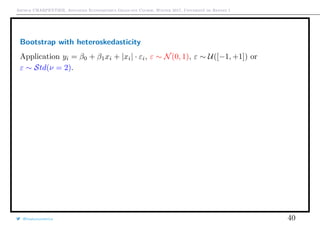 Arthur CHARPENTIER, Advanced Econometrics Graduate Course, Winter 2017, Université de Rennes 1
Bootstrap with heteroskedasticity
Application yi = β0 + β1xi + |xi| · εi, ε ∼ N(0, 1), ε ∼ U([−1, +1]) or
ε ∼ Std(ν = 2).
@freakonometrics 40
10 20 50 100 200 500 1000
0.000.020.040.060.080.100.12
Sample Size
RejectionRate
Gaussian, Fisher
Uniform, Fisher
Student, Fisher
Gaussian, Chi−square
Uniform, Chi−square
Student, Chi−square
 