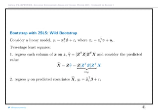 Arthur CHARPENTIER, Advanced Econometrics Graduate Course, Winter 2017, Université de Rennes 1
Bootstrap with 2SLS: Wild Bootstrap
Consider a linear model, yi = xT
i β + εi where xi = zT
i γ + ui.
Two-stage least squares:
1. regress each column of x on z, γ = [ZT
Z]ZT
X and consider the predicted
value
X = Zγ = Z[ZT
Z]ZT
ΠZ
X
2. regress y on predicted covariates X, yi = xT
i β + εi
@freakonometrics 41
 