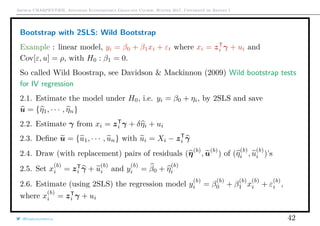 Arthur CHARPENTIER, Advanced Econometrics Graduate Course, Winter 2017, Université de Rennes 1
Bootstrap with 2SLS: Wild Bootstrap
Example : linear model, yi = β0 + β1xi + εt where xi = zT
i γ + ui and
Cov[ε, u] = ρ, with H0 : β1 = 0.
So called Wild Boostrap, see Davidson & Mackinnon (2009) Wild bootstrap tests
for IV regression
2.1. Estimate the model under H0, i.e. yi = β0 + ηi, by 2SLS and save
u = {η1, · · · , ηn}
2.2. Estimate γ from xi = zT
i γ + δηi + ui
2.3. Deﬁne u = {u1, · · · , un} with ui = Xi − zT
i γ
2.4. Draw (with replacement) pairs of residuals (η(b)
, u(b)
) of (η
(b)
i , u
(b)
i )’s
2.5. Set x
(b)
i = zT
i γ + u
(b)
i and y
(b)
i = β0 + η
(b)
i
2.6. Estimate (using 2SLS) the regression model y
(b)
i = β
(b)
0 + β
(b)
1 x
(b)
i + ε
(b)
i ,
where x
(b)
i = zT
i γ + ui
@freakonometrics 42
 