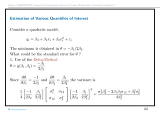 Arthur CHARPENTIER, Advanced Econometrics Graduate Course, Winter 2017, Université de Rennes 1
Estimation of Various Quantiﬁes of Interest
Consider a quadratic model,
yi = β0 + β1xi + β2x2
i + εi
The minimum is obtained in θ = −β1/2β2.
What could be the standard error for θ ?
1. Use of the Delta-Method
θ = g(β1, β2) =
−β1
2β2
Since
∂θ
∂β1
=
−1
2β2
and
∂θ
∂β2
=
β1
2β2
2
, the variance is
1
4
−1
2β2
β1
2β2
2


σ2
1 σ12
σ12 σ2
2

 −1
2β2
β1
2β2
2
T
=
σ2
1β2
2 − 2β1β2σ12 + β2
1σ2
2
4β2
2
@freakonometrics 44
q
q
q
q
q
q
q
q
q
q
qq
q
q
q
q
q
q
q
q
q
q
q
q
q
q
qq
q
q
q
q
q
q
q
q
q
qq
q
q
q
q
q
q
q
q
q
q
q
0.0 0.2 0.4 0.6 0.8 1.0
−1.0−0.50.00.51.0
q
 