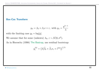 Arthur CHARPENTIER, Advanced Econometrics Graduate Course, Winter 2017, Université de Rennes 1
Box-Cox Transform
yλ = β0 + β1x + ε, with yλ =
yλ−1
λ
with the limiting case y0 = log[y].
We assume that for some (unkown) λ0, ε ∼ N(0, σ2
).
As in Horowitz (1998) The Bostrap, use residual bootstrap:
y
(b)
i = λ[β0 + β1xi + ε(b)
]
1/λ
@freakonometrics 46
 