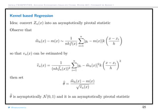 Arthur CHARPENTIER, Advanced Econometrics Graduate Course, Winter 2017, Université de Rennes 1
Kernel based Regression
Idea: convert Zn(x) into an asymptotically pivotal statistic
Observe that
mh(x) − m(x) ∼
1
nhf(x)
n
i=1
[yi − m(x)]k
x − xi
h
so that vn(x) can be estimated by
vn(x) =
1
(nhfn(x))2
n
i=1
[yi − mh(x)]2
k
x − xi
h
2
then set
θ =
mh(x) − m(x)
vn(x)
θ is asymptotically N(0, 1) and it is an asymptotically pivotal statistic
@freakonometrics 48
 