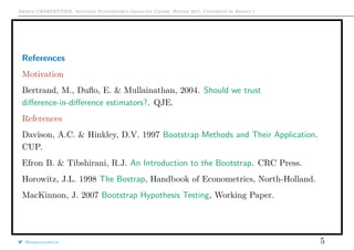 Arthur CHARPENTIER, Advanced Econometrics Graduate Course, Winter 2017, Université de Rennes 1
References
Motivation
Bertrand, M., Duﬂo, E. & Mullainathan, 2004. Should we trust
diﬀerence-in-diﬀerence estimators?. QJE.
References
Davison, A.C. & Hinkley, D.V. 1997 Bootstrap Methods and Their Application.
CUP.
Efron B. & Tibshirani, R.J. An Introduction to the Bootstrap. CRC Press.
Horowitz, J.L. 1998 The Bostrap, Handbook of Econometrics, North-Holland.
MacKinnon, J. 2007 Bootstrap Hypothesis Testing, Working Paper.
@freakonometrics 5
 