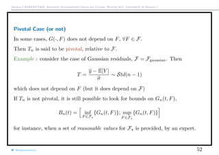 Arthur CHARPENTIER, Advanced Econometrics Graduate Course, Winter 2017, Université de Rennes 1
Pivotal Case (or not)
In some cases, G(·, F) does not depend on F, ∀F ∈ F.
Then Tn is said to be pivotal, relative to F.
Example : consider the case of Gaussian residuals, F = Fgaussian. Then
T =
y − E[Y ]
σ
∼ Std(n − 1)
which does not depend on F (but it does depend on F)
If Tn is not pivotal, it is still possible to look for bounds on Gn(t, F),
Bn(t) = inf
F ∈F
{Gn(t, F)}; sup
F ∈F
{Gn(t, F)}
for instance, when a set of reasonable values for F is provided, by an expert.
@freakonometrics 52
 