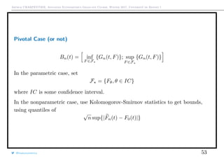 Arthur CHARPENTIER, Advanced Econometrics Graduate Course, Winter 2017, Université de Rennes 1
Pivotal Case (or not)
Bn(t) = inf
F ∈F
{Gn(t, F)}; sup
F ∈F
{Gn(t, F)}
In the parametric case, set
F = {Fθ, θ ∈ IC}
where IC is some conﬁdence interval.
In the nonparametric case, use Kolomogorov-Smirnov statistics to get bounds,
using quantiles of
√
n sup{|Fn(t) − F0(t)|}
@freakonometrics 53
 