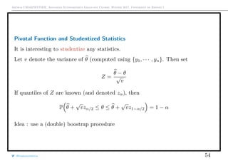Arthur CHARPENTIER, Advanced Econometrics Graduate Course, Winter 2017, Université de Rennes 1
Pivotal Function and Studentized Statistics
It is interesting to studentize any statistics.
Let v denote the variance of θ (computed using {y1, · · · , yn}. Then set
Z =
θ − θ
√
v
If quantiles of Z are known (and denoted zα), then
P θ +
√
vzα/2 ≤ θ ≤ θ +
√
vz1−α/2 = 1 − α
Idea : use a (double) boostrap procedure
@freakonometrics 54
 