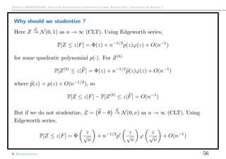 Arthur CHARPENTIER, Advanced Econometrics Graduate Course, Winter 2017, Université de Rennes 1
Why should we studentize ?
Here Z
L
→ N(0, 1) as n → ∞ (CLT). Using Edgeworth series,
P[Z ≤ z|F] = Φ(z) + n−1/2
p(z)ϕ(z) + O(n−1
)
for some quadratic polynomial p(·). For Z(b)
P[Z(b)
≤ z|F] = Φ(z) + n−1/2
p(z)ϕ(z) + O(n−1
)
where p(z) = p(z) + O(n−1/2
), so
P[Z ≤ z|F] − P[Z(b)
≤ z|F] = O(n−1
)
But if we do not studentize, Z = θ − θ
L
→ N(0, ν) as n → ∞ (CLT). Using
Edgeworth series,
P[Z ≤ z|F] = Φ
z
√
ν
+ n−1/2
p
z
√
ν
ϕ
z
√
ν
+ O(n−1
)
@freakonometrics 56
 