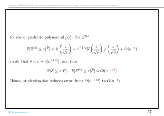 Arthur CHARPENTIER, Advanced Econometrics Graduate Course, Winter 2017, Université de Rennes 1
for some quadratic polynomial p(·). For Z(b)
P[Z(b)
≤ z|F] = Φ
z
√
ν
+ n−1/2
p
z
√
ν
ϕ
z
√
ν
+ O(n−1
)
recall that ν = ν + 0(n−1/2
), and thus
P[Z ≤ z|F] − P[Z(b)
≤ z|F] = O(n−1/2
)
Hence, studentization reduces error, from O(n−1/2
) to O(n−1
)
@freakonometrics 57
 