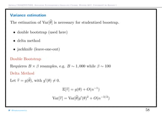 Arthur CHARPENTIER, Advanced Econometrics Graduate Course, Winter 2017, Université de Rennes 1
Variance estimation
The estimation of Var[θ] is necessary for studentized boostrap.
• double bootstrap (used here)
• delta method
• jackknife (leave-one-out)
Double Bootstrap
Requieres B × β resamples, e.g. B ∼ 1, 000 while β ∼ 100
Delta Method
Let τ = g(θ), with g (θ) = 0.
E[τ] = g(θ) + O(n−1
)
Var[τ] = Var[θ]g (θ)2
+ O(n−3/2
)
@freakonometrics 58
 