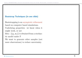 Arthur CHARPENTIER, Advanced Econometrics Graduate Course, Winter 2017, Université de Rennes 1
Bootstrap Techniques (in one slide)
Bootstrapping is an asymptotic reﬁnement
based on computer based simulations.
Underlying properties: we know when it
might work, or not
Idea : {(yi, xi)} is obtained from a stochas-
tic model under P
We want to generate other samples (not
more observations) to reduce uncertainty.
@freakonometrics 6
q
q
 