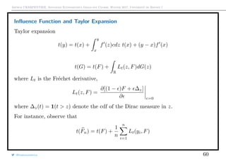Arthur CHARPENTIER, Advanced Econometrics Graduate Course, Winter 2017, Université de Rennes 1
Inﬂuence Function and Taylor Expansion
Taylor expansion
t(y) = t(x) +
y
x
f (z)cdz t(x) + (y − x)f (x)
t(G) = t(F) +
R
Lt(z, F)dG(z)
where Lt is the Fréchet derivative,
Lt(z, F) =
∂[(1 − )F + ∆z]
∂ =0
where ∆z(t) = 1(t > z) denote the cdf of the Dirac measure in z.
For instance, observe that
t(Fn) = t(F) +
1
n
n
i=1
Lt(yi, F)
@freakonometrics 60
 