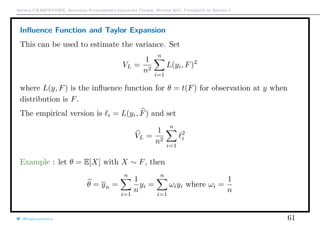 Arthur CHARPENTIER, Advanced Econometrics Graduate Course, Winter 2017, Université de Rennes 1
Inﬂuence Function and Taylor Expansion
This can be used to estimate the variance. Set
VL =
1
n2
n
i=1
L(yi, F)2
where L(y, F) is the inﬂuence function for θ = t(F) for observation at y when
distribution is F.
The empirical version is i = L(yi, F) and set
VL =
1
n2
n
i=1
2
i
Example : let θ = E[X] with X ∼ F, then
θ = yn =
n
i=1
1
n
yi =
n
i=1
ωiyi where ωi =
1
n
@freakonometrics 61
 