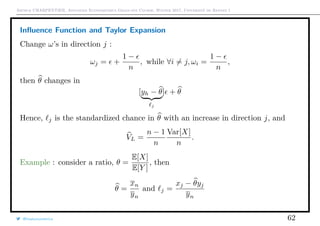 Arthur CHARPENTIER, Advanced Econometrics Graduate Course, Winter 2017, Université de Rennes 1
Inﬂuence Function and Taylor Expansion
Change ω’s in direction j :
ωj = +
1 −
n
, while ∀i = j, ωi =
1 −
n
,
then θ changes in
[yh − θ
j
] + θ
Hence, j is the standardized chance in θ with an increase in direction j, and
VL =
n − 1
n
Var[X]
n
.
Example : consider a ratio, θ =
E[X]
E[Y ]
, then
θ =
xn
yn
and j =
xj − θyj
yn
@freakonometrics 62
 