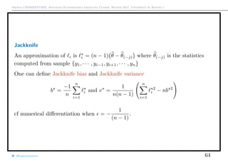Arthur CHARPENTIER, Advanced Econometrics Graduate Course, Winter 2017, Université de Rennes 1
Jackknife
An approximation of i is i = (n − 1) θ − θ(−j) where θ(−j) is the statistics
computed from sample {y1, · · · , yi−1, yi+1, · · · , yn}
One can deﬁne Jackknife bias and Jackknife variance
b =
−1
n
n
i=1
i and v =
1
n(n − 1)
n
i=1
2
i − nb 2
cf numerical diﬀerentiation when = −
1
(n − 1)
.
@freakonometrics 64
 