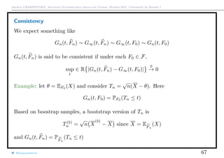 Arthur CHARPENTIER, Advanced Econometrics Graduate Course, Winter 2017, Université de Rennes 1
Consistency
We expect something like
Gn(t, Fn) ∼ G∞(t, Fn) ∼ G∞(t, F0) ∼ Gn(t, F0)
Gn(t, Fn) is said to be consistent if under each F0 ∈ F,
sup
t
∈ R |Gn(t, Fn) − G∞(t, F0)|
P
→ 0
Example: let θ = EF0 (X) and consider Tn =
√
n(X − θ). Here
Gn(t, F0) = PF0
(Tn ≤ t)
Based on boostrap samples, a bootstrap version of Tn is
T(b)
n =
√
n X
(b)
− X since X = EFn
(X)
and Gn(t, Fn) = PFn
(Tn ≤ t)
@freakonometrics 67
 