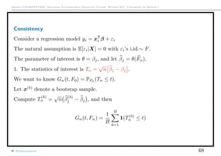Arthur CHARPENTIER, Advanced Econometrics Graduate Course, Winter 2017, Université de Rennes 1
Consistency
Consider a regression model yi = xT
i β + εi
The natural assumption is E[εi|X] = 0 with εi’s i.id.∼ F.
The parameter of interest is θ = βj, and let βj = θ(Fn).
1. The statistics of interest is Tn =
√
n βj − βj .
We want to know Gn(t, F0) = PF0
(Tn ≤ t).
Let x(b)
denote a bootsrap sample.
Compute T
(b)
n =
√
n β
(b)
j − βj , and then
Gn(t, Fn) =
1
B
B
b=1
1(T(b)
n ≤ t)
@freakonometrics 68
 