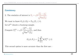 Arthur CHARPENTIER, Advanced Econometrics Graduate Course, Winter 2017, Université de Rennes 1
Consistency
2. The statistics of interest is Tn =
√
n
βj − βj
Var[βj]
.
We want to know Gn(t, F0) = PF0
(Tn ≤ t).
Let x(b)
denote a bootsrap sample.
Compute T(b)
n =
√
n
β
(b)
j − βj
Var(b)
[βj]
, and then
Gn(t, Fn) =
1
B
B
b=1
1(T(b)
n ≤ t)
This second option is more accurate than the ﬁrst one :
@freakonometrics 69
 