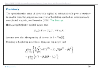 Arthur CHARPENTIER, Advanced Econometrics Graduate Course, Winter 2017, Université de Rennes 1
Consistency
The approximation error of bootstrap applied to asymptotically pivotal statistic
is smaller than the approximation error of bootstrap applied on asymptotically
non-pivotal statistic, see Horowitz (1998) The Bostrap.
Here, asymptotically pivotal means that
G∞(t, F) = G∞(t), ∀F ∈ F.
Assume now that the quantity of interest is θ = Var[β].
Consider a bootstrap procedure, then one can prove that
plim
B,n→∞
1
B
B
b=1
√
n β
(b)
− β
√
n β
(b)
− β
T
= plim
n→∞
n β − β0 β − β0
T
@freakonometrics 70
 
