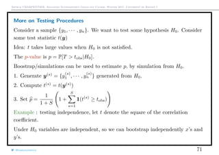 Arthur CHARPENTIER, Advanced Econometrics Graduate Course, Winter 2017, Université de Rennes 1
More on Testing Procedures
Consider a sample {y1, · · · , yn}. We want to test some hypothesis H0. Consider
some test statistic t(y)
Idea: t takes large values when H0 is not satisﬁed.
The p-value is p = P[T > tobs|H0].
Boostrap/simulations can be used to estimate p, by simulation from H0.
1. Generate y(s)
= {y
(s)
1 , · · · , y
(s)
n } generated from H0.
2. Compute t(s)
= t(y(s)
)
3. Set p =
1
1 + S
1 +
S
s=1
1(t(s)
≥ tobs)
Example : testing independence, let t denote the square of the correlation
coeﬃcient.
Under H0 variables are independent, so we can bootstrap independently x’s and
y’s.
@freakonometrics 71
 