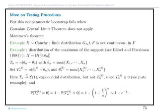 Arthur CHARPENTIER, Advanced Econometrics Graduate Course, Winter 2017, Université de Rennes 1
More on Testing Procedures
But this nonparametric bootstrap fails when
Gaussian Central Limit Theorem does not apply
Mammen’s theorem
Example X ∼ Cauchy : limit distribution G∞t, F is not continuous, in F
Example : distribution of the maximum of the support (see Bickel and Freedman
(1981) ): X ∼ U([0, θ0])
Tn = n(θn − θ0) with θn = max{X1, · · · , Xn}
Set T
(b)
n = n(θ
(b)
n − θn), and θ
(b)
n = max{X
(b)
1 , · · · , X
(b)
n }
Here Tn
L
→ E(1), exponential distribution, but not T
(b)
n , since T
(b)
n ≥ 0 (we juste
resample), and
P[T(b)
n = 0] = 1 − P[T(b)
n > 0] = 1 − 1 −
1
n
n
∼ 1 − e−1
.
@freakonometrics 75
 