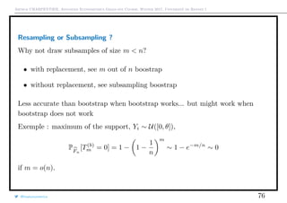 Arthur CHARPENTIER, Advanced Econometrics Graduate Course, Winter 2017, Université de Rennes 1
Resampling or Subsampling ?
Why not draw subsamples of size m < n?
• with replacement, see m out of n boostrap
• without replacement, see subsampling boostrap
Less accurate than bootstrap when bootstrap works... but might work when
bootstrap does not work
Exemple : maximum of the support, Yi ∼ U([0, θ]),
PFn
[T(b)
m = 0] = 1 − 1 −
1
n
m
∼ 1 − e−m/n
∼ 0
if m = o(n).
@freakonometrics 76
 