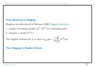 Arthur CHARPENTIER, Advanced Econometrics Graduate Course, Winter 2017, Université de Rennes 1
From Bootstrap to Bagging
Bagging was introduced in Breiman (1996) Bagging predictors
1. sample a boostrap sample (y
(b)
i , x
(b)
i ) by resampling pairs
2. estimate a model m(b)
(·)
The bagged estimate for m is then mbag(x) =
1
B
B
b=1
m(b)
(x)
From Bagging to Random Forests
@freakonometrics 77
 