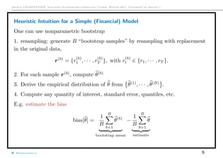 Arthur CHARPENTIER, Advanced Econometrics Graduate Course, Winter 2017, Université de Rennes 1
Heuristic Intuition for a Simple (Financial) Model
One can use nonparametric bootstrap
1. resampling: generate B “bootstrap samples” by resampling with replacement
in the original data,
r(b)
= {r
(b)
1 , · · · , r
(b)
T }, with r
(b)
t ∈ {r1, · · · , rT }.
2. For each sample r(b)
, compute θ(b)
3. Derive the empirical distribution of θ from θ(1)
, · · · , θ(B)
.
4. Compute any quantity of interest, standard error, quantiles, etc.
E.g. estimate the bias
bias[θ] =
1
B
B
b=1
θ(b)
bootstrap mean
−
1
B
B
b=1
θ
estimate
@freakonometrics 8
 
