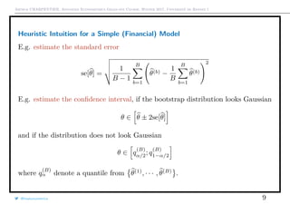 Arthur CHARPENTIER, Advanced Econometrics Graduate Course, Winter 2017, Université de Rennes 1
Heuristic Intuition for a Simple (Financial) Model
E.g. estimate the standard error
se[θ] =
1
B − 1
B
b=1
θ(b) −
1
B
B
b=1
θ(b)
2
E.g. estimate the conﬁdence interval, if the bootstrap distribution looks Gaussian
θ ∈ θ ± 2se[θ]
and if the distribution does not look Gaussian
θ ∈ q
(B)
α/2; q
(B)
1−α/2
where q
(B)
α denote a quantile from θ(1)
, · · · , θ(B)
.
@freakonometrics 9
 