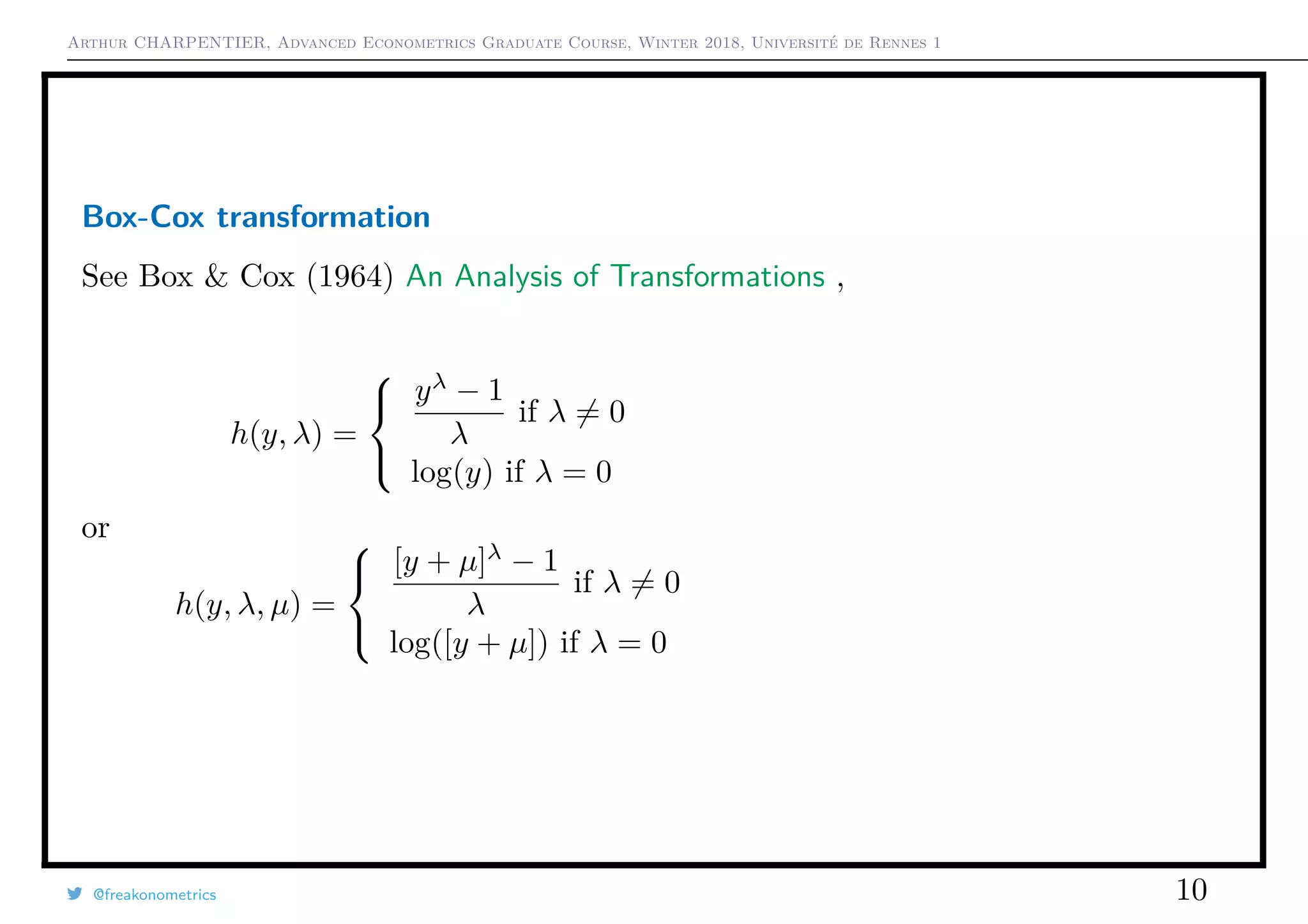 Arthur CHARPENTIER, Advanced Econometrics Graduate Course, Winter 2018, Université de Rennes 1
Box-Cox transformation
See Box & Cox (1964) An Analysis of Transformations ,
h(y, λ) =



yλ
− 1
λ
if λ = 0
log(y) if λ = 0
or
h(y, λ, µ) =



[y + µ]λ
− 1
λ
if λ = 0
log([y + µ]) if λ = 0
@freakonometrics 10
0 1 2 3 4
−4−3−2−1012
−1 −0.5 0 0.5 1 1.5 2
 