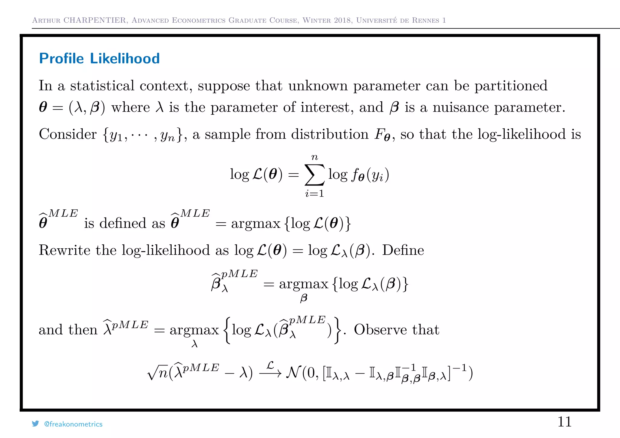 Arthur CHARPENTIER, Advanced Econometrics Graduate Course, Winter 2018, Université de Rennes 1
Proﬁle Likelihood
In a statistical context, suppose that unknown parameter can be partitioned
θ = (λ, β) where λ is the parameter of interest, and β is a nuisance parameter.
Consider {y1, · · · , yn}, a sample from distribution Fθ, so that the log-likelihood is
log L(θ) =
n
i=1
log fθ(yi)
θ
MLE
is deﬁned as θ
MLE
= argmax {log L(θ)}
Rewrite the log-likelihood as log L(θ) = log Lλ(β). Deﬁne
β
pMLE
λ = argmax
β
{log Lλ(β)}
and then λpMLE
= argmax
λ
log Lλ(β
pMLE
λ ) . Observe that
√
n(λpMLE
− λ)
L
−→ N(0, [Iλ,λ − Iλ,βI−1
β,βIβ,λ]−1
)
@freakonometrics 11
 