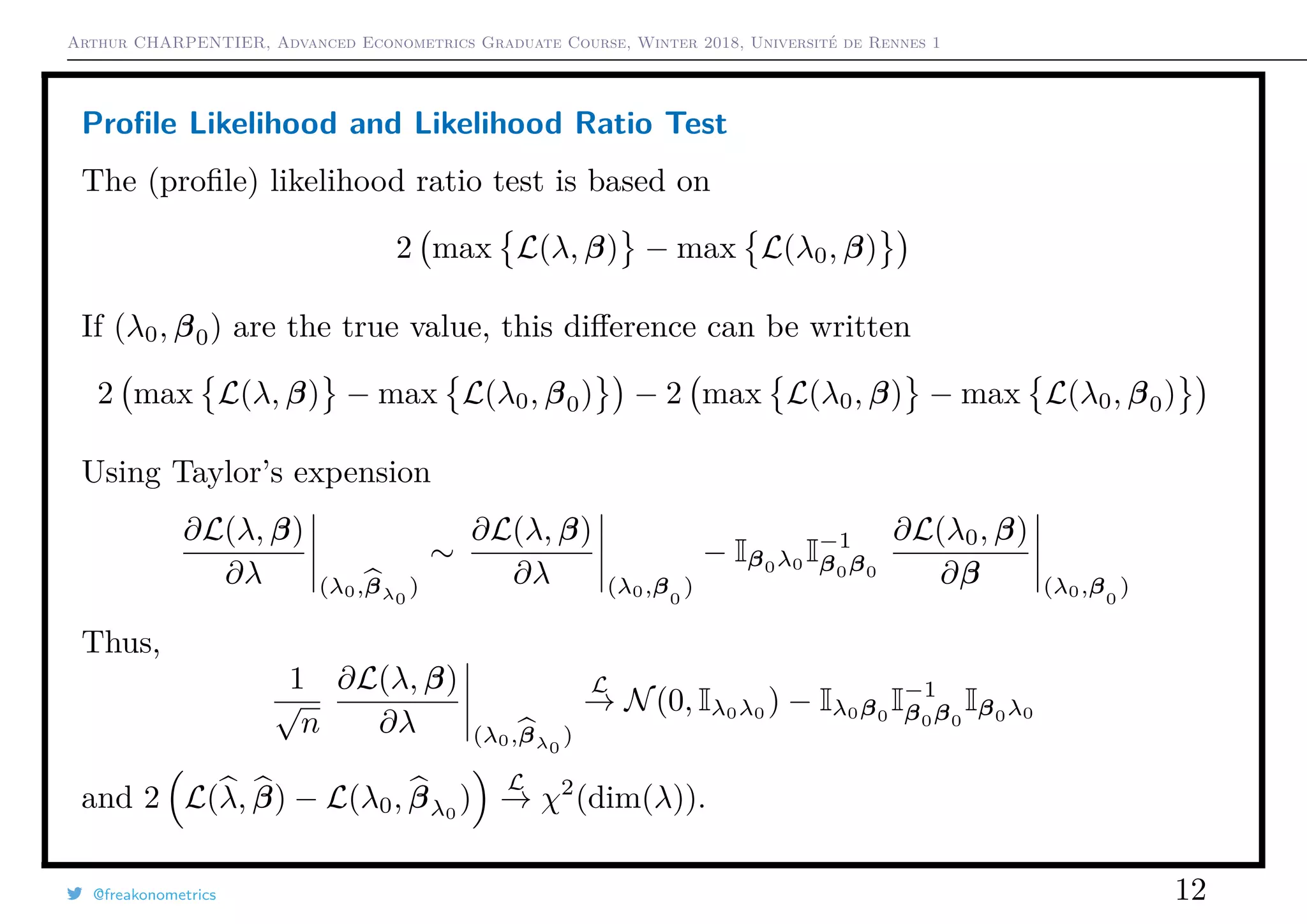 Arthur CHARPENTIER, Advanced Econometrics Graduate Course, Winter 2018, Université de Rennes 1
Proﬁle Likelihood and Likelihood Ratio Test
The (proﬁle) likelihood ratio test is based on
2 max L(λ, β) − max L(λ0, β)
If (λ0, β0) are the true value, this diﬀerence can be written
2 max L(λ, β) − max L(λ0, β0) − 2 max L(λ0, β) − max L(λ0, β0)
Using Taylor’s expension
∂L(λ, β)
∂λ (λ0,βλ0
)
∼
∂L(λ, β)
∂λ (λ0,β0
)
− Iβ0λ0
I−1
β0β0
∂L(λ0, β)
∂β (λ0,β0
)
Thus,
1
√
n
∂L(λ, β)
∂λ (λ0,βλ0
)
L
→ N(0, Iλ0λ0
) − Iλ0β0
I−1
β0β0
Iβ0λ0
and 2 L(λ, β) − L(λ0, βλ0
)
L
→ χ2
(dim(λ)).
@freakonometrics 12
 