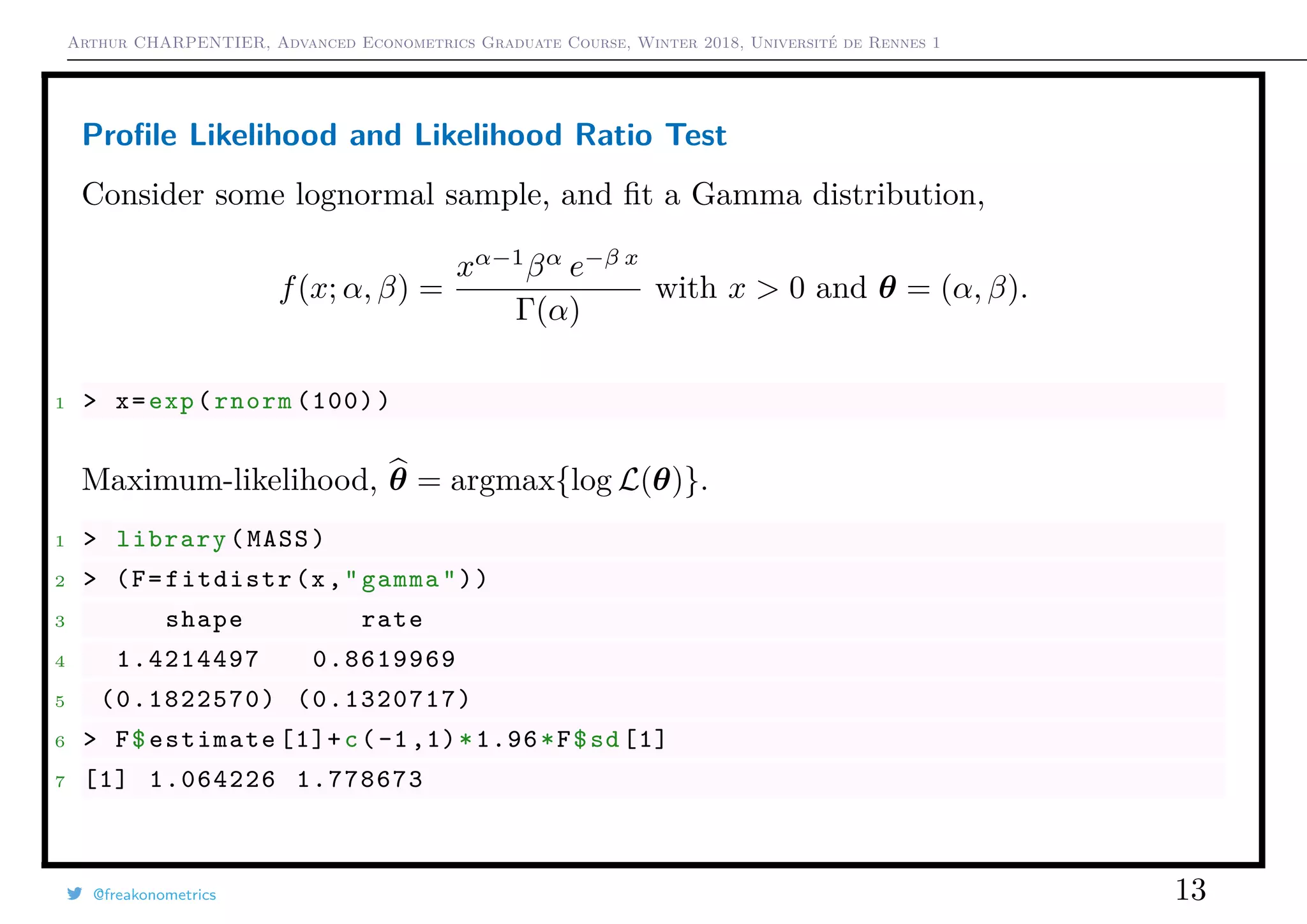 Arthur CHARPENTIER, Advanced Econometrics Graduate Course, Winter 2018, Université de Rennes 1
Proﬁle Likelihood and Likelihood Ratio Test
Consider some lognormal sample, and ﬁt a Gamma distribution,
f(x; α, β) =
xα−1
βα
e−β x
Γ(α)
with x > 0 and θ = (α, β).
1 > x=exp(rnorm (100))
Maximum-likelihood, θ = argmax{log L(θ)}.
1 > library(MASS)
2 > (F=fitdistr(x,"gamma"))
3 shape rate
4 1.4214497 0.8619969
5 (0.1822570) (0.1320717)
6 > F$estimate [1]+c(-1,1)*1.96*F$sd [1]
7 [1] 1.064226 1.778673
@freakonometrics 13
 