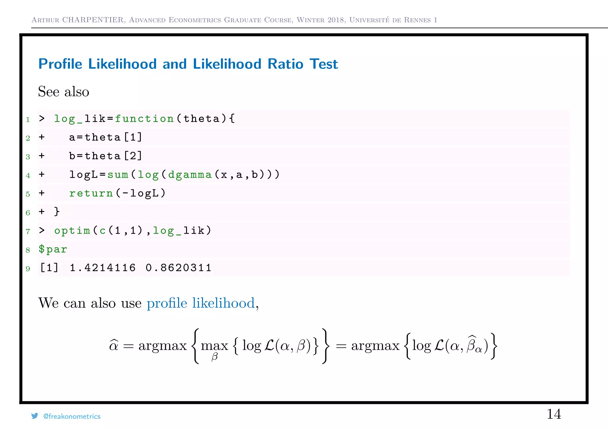 Arthur CHARPENTIER, Advanced Econometrics Graduate Course, Winter 2018, Université de Rennes 1
Proﬁle Likelihood and Likelihood Ratio Test
See also
1 > log_lik=function(theta){
2 + a=theta [1]
3 + b=theta [2]
4 + logL=sum(log(dgamma(x,a,b)))
5 + return(-logL)
6 + }
7 > optim(c(1 ,1),log_lik)
8 $par
9 [1] 1.4214116 0.8620311
We can also use proﬁle likelihood,
α = argmax max
β
log L(α, β) = argmax log L(α, βα)
@freakonometrics 14
 
