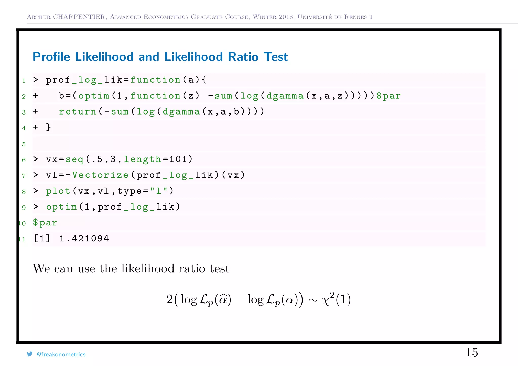 Arthur CHARPENTIER, Advanced Econometrics Graduate Course, Winter 2018, Université de Rennes 1
Proﬁle Likelihood and Likelihood Ratio Test
1 > prof_log_lik=function(a){
2 + b=( optim (1, function(z) -sum(log(dgamma(x,a,z)))))$par
3 + return(-sum(log(dgamma(x,a,b))))
4 + }
5
6 > vx=seq (.5,3, length =101)
7 > vl=-Vectorize(prof_log_lik)(vx)
8 > plot(vx ,vl ,type="l")
9 > optim (1,prof_log_lik)
10 $par
11 [1] 1.421094
We can use the likelihood ratio test
2 log Lp(α) − log Lp(α) ∼ χ2
(1)
@freakonometrics 15
 