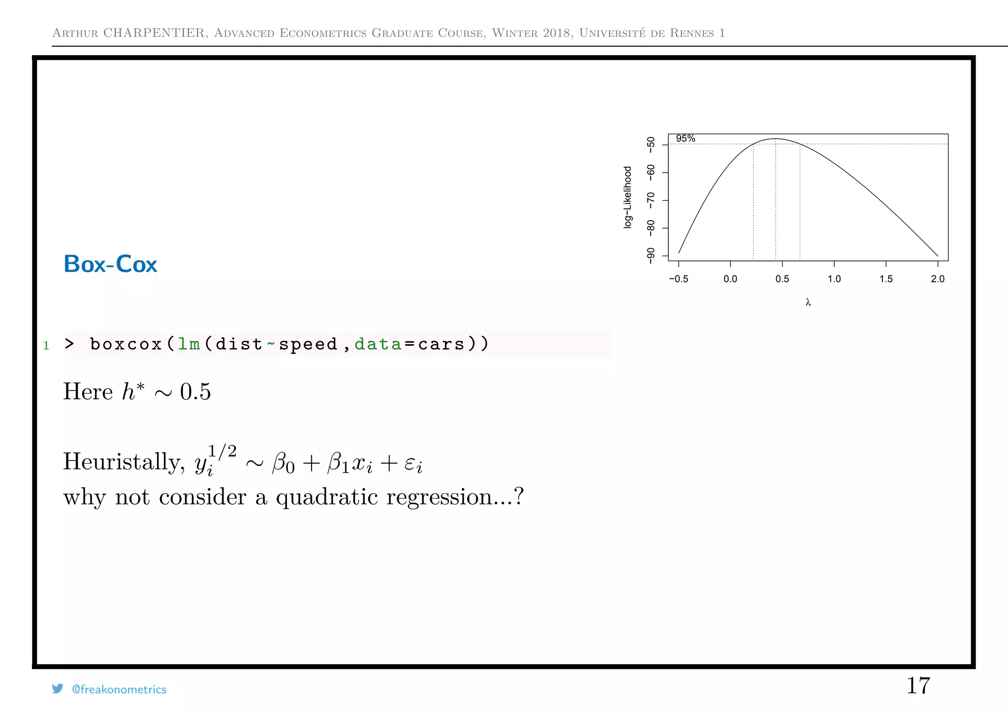 Arthur CHARPENTIER, Advanced Econometrics Graduate Course, Winter 2018, Université de Rennes 1
Box-Cox
1 > boxcox(lm(dist~speed ,data=cars))
Here h∗
∼ 0.5
Heuristally, y
1/2
i ∼ β0 + β1xi + εi
why not consider a quadratic regression...?
−0.5 0.0 0.5 1.0 1.5 2.0
−90−80−70−60−50
λ
log−Likelihood
95%
@freakonometrics 17
q
q
q
q
q
q
q
q
q
q
q
q
q
q
q
q
qq
q
q
q
q
q
q
q
q
q
q
q
q
q
q
q
q
q
q
q
q
q
q
q
q
q
q
q
q
qq
q
q
5 10 15 20 25
020406080100120
speed
dist
 