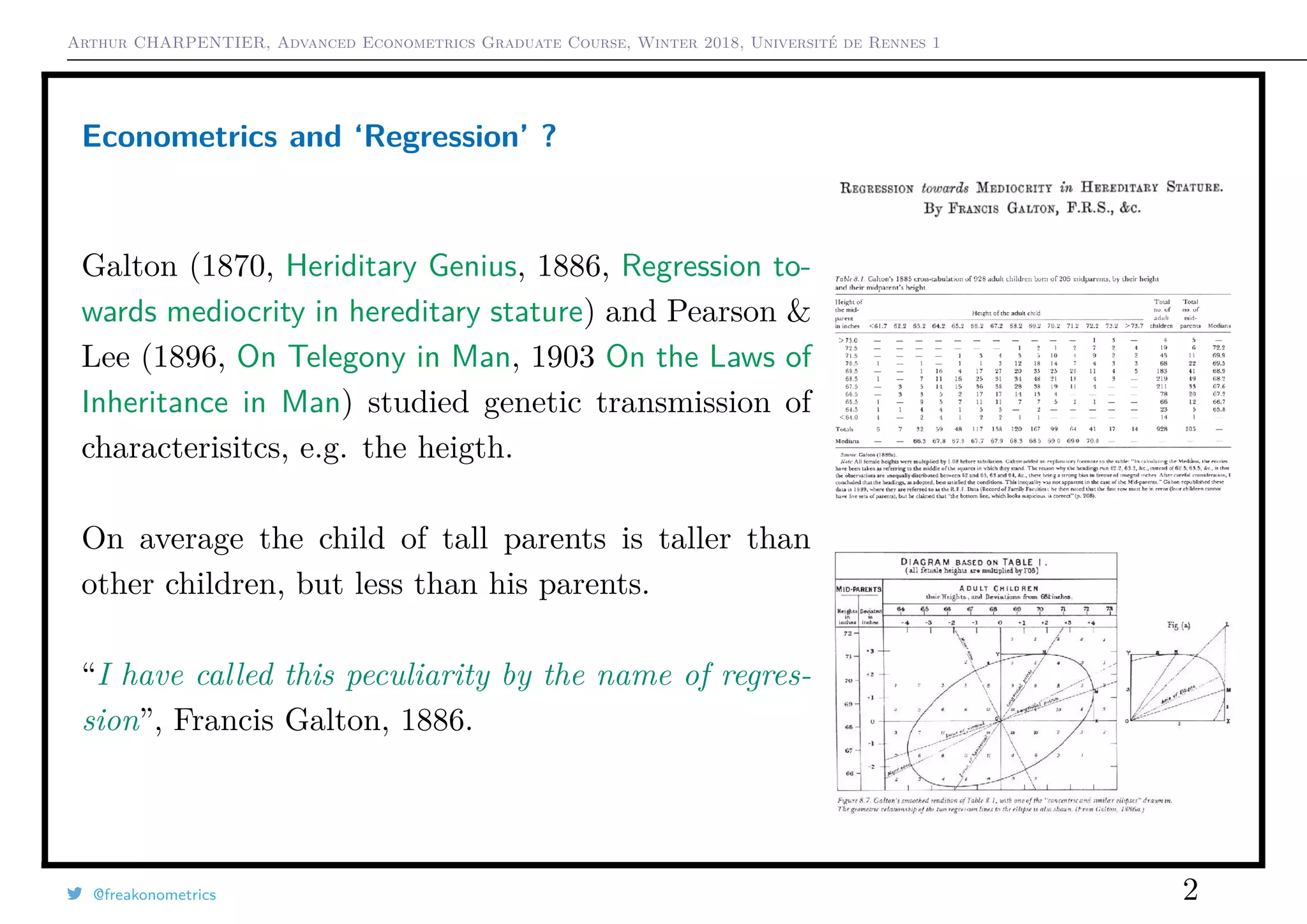 Arthur CHARPENTIER, Advanced Econometrics Graduate Course, Winter 2018, Université de Rennes 1
Econometrics and ‘Regression’ ?
Galton (1870, Heriditary Genius, 1886, Regression to-
wards mediocrity in hereditary stature) and Pearson &
Lee (1896, On Telegony in Man, 1903 On the Laws of
Inheritance in Man) studied genetic transmission of
characterisitcs, e.g. the heigth.
On average the child of tall parents is taller than
other children, but less than his parents.
“I have called this peculiarity by the name of regres-
sion”, Francis Galton, 1886.
@freakonometrics 2
 