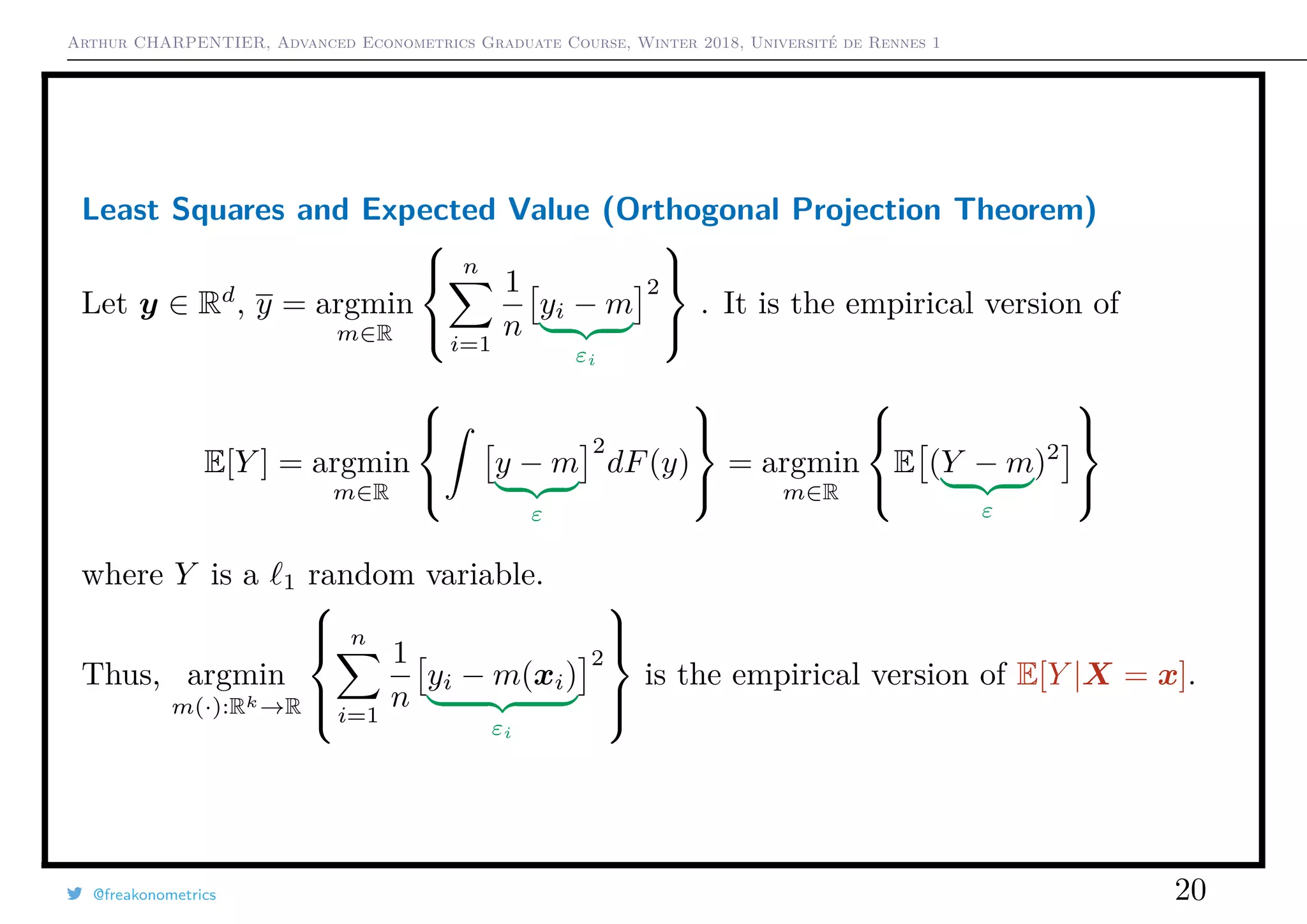 Arthur CHARPENTIER, Advanced Econometrics Graduate Course, Winter 2018, Université de Rennes 1
Least Squares and Expected Value (Orthogonal Projection Theorem)
Let y ∈ Rd
, y = argmin
m∈R



n
i=1
1
n
yi − m
εi
2



. It is the empirical version of
E[Y ] = argmin
m∈R



y − m
ε
2
dF(y)



= argmin
m∈R



E (Y − m
ε
)2



where Y is a 1 random variable.
Thus, argmin
m(·):Rk→R



n
i=1
1
n
yi − m(xi)
εi
2



is the empirical version of E[Y |X = x].
@freakonometrics 20
 