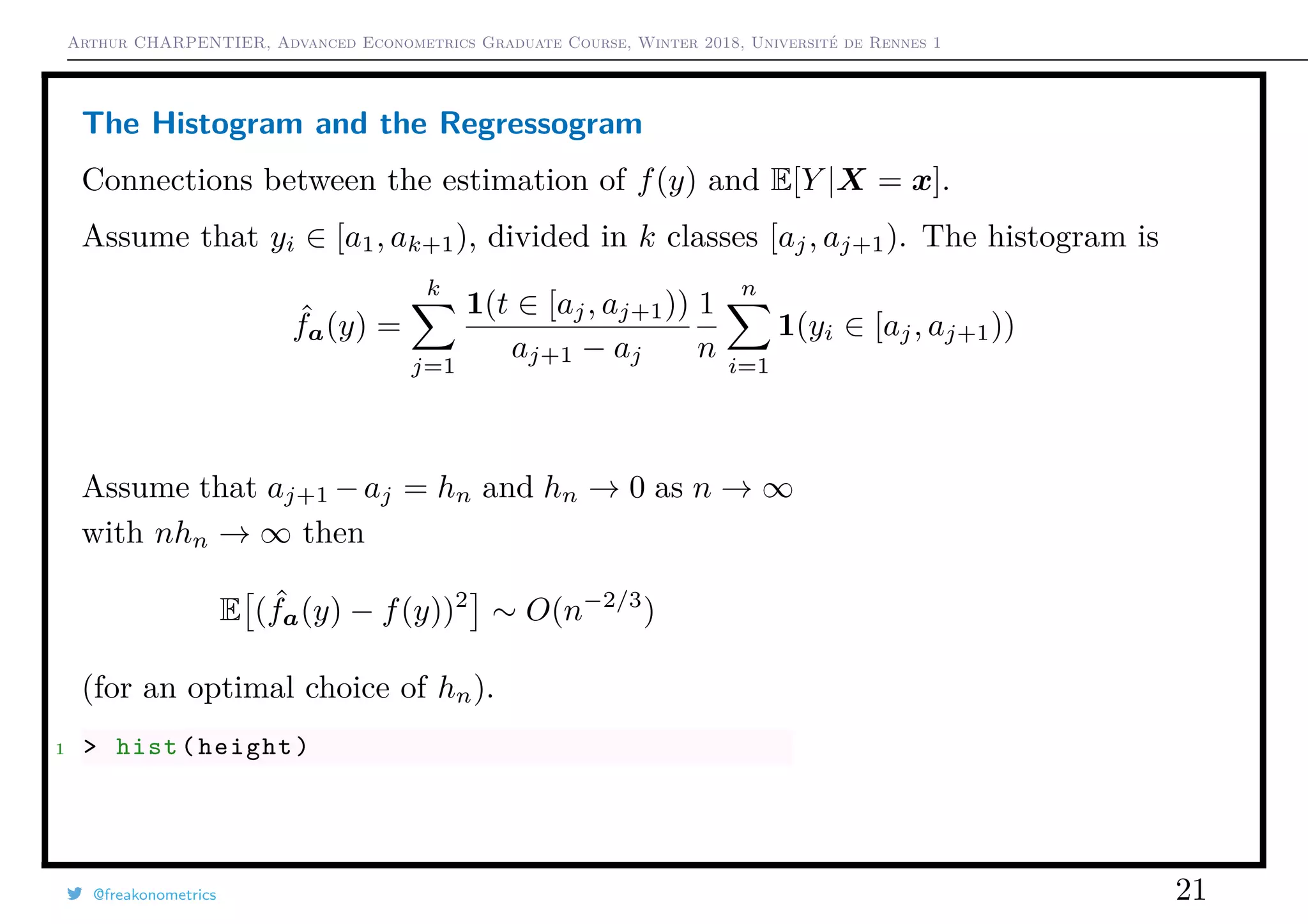 Arthur CHARPENTIER, Advanced Econometrics Graduate Course, Winter 2018, Université de Rennes 1
The Histogram and the Regressogram
Connections between the estimation of f(y) and E[Y |X = x].
Assume that yi ∈ [a1, ak+1), divided in k classes [aj, aj+1). The histogram is
ˆfa(y) =
k
j=1
1(t ∈ [aj, aj+1))
aj+1 − aj
1
n
n
i=1
1(yi ∈ [aj, aj+1))
Assume that aj+1 −aj = hn and hn → 0 as n → ∞
with nhn → ∞ then
E ( ˆfa(y) − f(y))2
∼ O(n−2/3
)
(for an optimal choice of hn).
1 > hist(height)
@freakonometrics 21
150 160 170 180 190
0.000.010.020.030.040.050.06
 