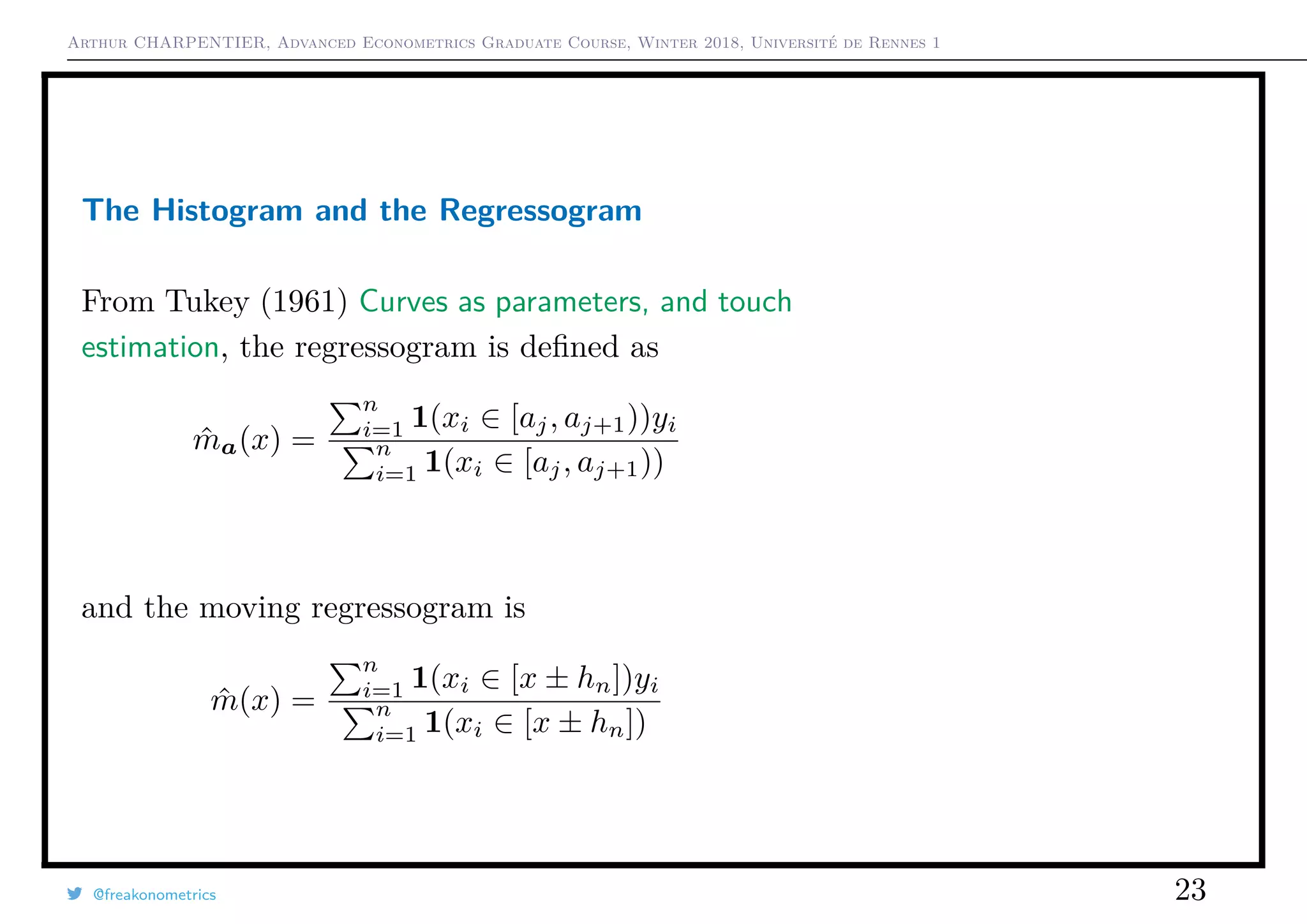 Arthur CHARPENTIER, Advanced Econometrics Graduate Course, Winter 2018, Université de Rennes 1
The Histogram and the Regressogram
From Tukey (1961) Curves as parameters, and touch
estimation, the regressogram is deﬁned as
ˆma(x) =
n
i=1 1(xi ∈ [aj, aj+1))yi
n
i=1 1(xi ∈ [aj, aj+1))
and the moving regressogram is
ˆm(x) =
n
i=1 1(xi ∈ [x ± hn])yi
n
i=1 1(xi ∈ [x ± hn])
@freakonometrics 23
q
q
q
q
q
q
q
q
q
q
q
q
q
q
q
q
qq
q
q
q
q
q
q
q
q
q
q
q
q
q
q
q
q
q
q
q
q
q
q
q
q
q
q
q
q
qq
q
q
5 10 15 20 25
020406080100120
speed
dist
q
q
q
q
q
q
q
q
q
q
q
q
q
q
q
q
qq
q
q
q
q
q
q
q
q
q
q
q
q
q
q
q
q
q
q
q
q
q
q
q
q
q
q
q
q
qq
q
q
5 10 15 20 25
020406080100120
speed
dist
 