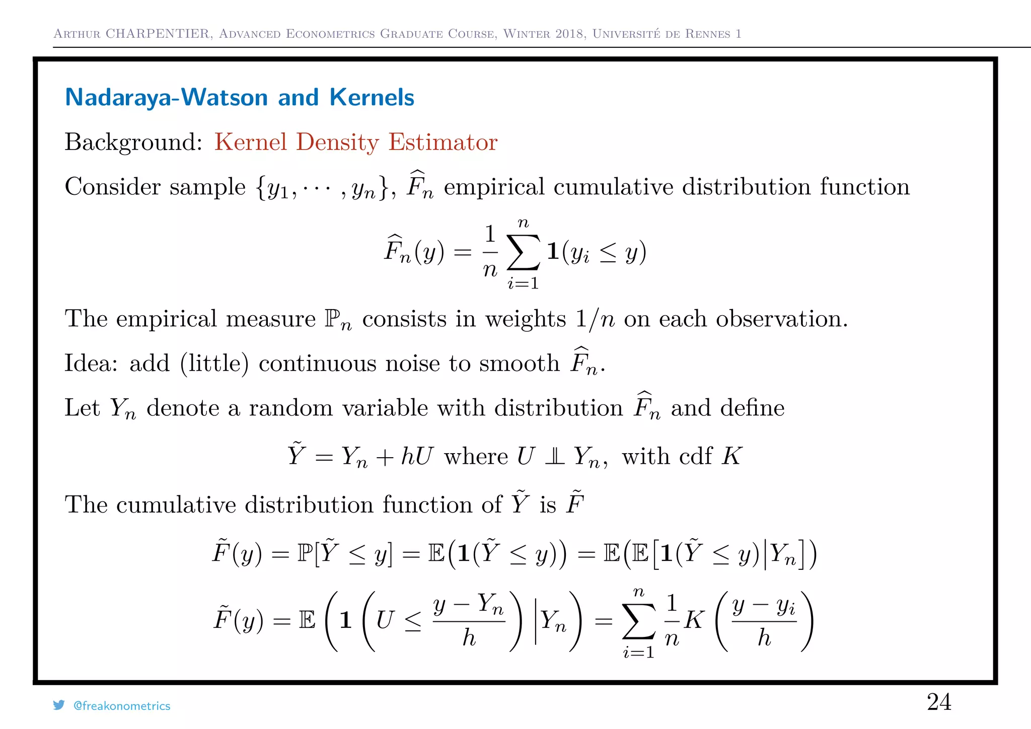 Arthur CHARPENTIER, Advanced Econometrics Graduate Course, Winter 2018, Université de Rennes 1
Nadaraya-Watson and Kernels
Background: Kernel Density Estimator
Consider sample {y1, · · · , yn}, Fn empirical cumulative distribution function
Fn(y) =
1
n
n
i=1
1(yi ≤ y)
The empirical measure Pn consists in weights 1/n on each observation.
Idea: add (little) continuous noise to smooth Fn.
Let Yn denote a random variable with distribution Fn and deﬁne
˜Y = Yn + hU where U ⊥⊥ Yn, with cdf K
The cumulative distribution function of ˜Y is ˜F
˜F(y) = P[ ˜Y ≤ y] = E 1( ˜Y ≤ y) = E E 1( ˜Y ≤ y) Yn
˜F(y) = E 1 U ≤
y − Yn
h
Yn =
n
i=1
1
n
K
y − yi
h
@freakonometrics 24
 