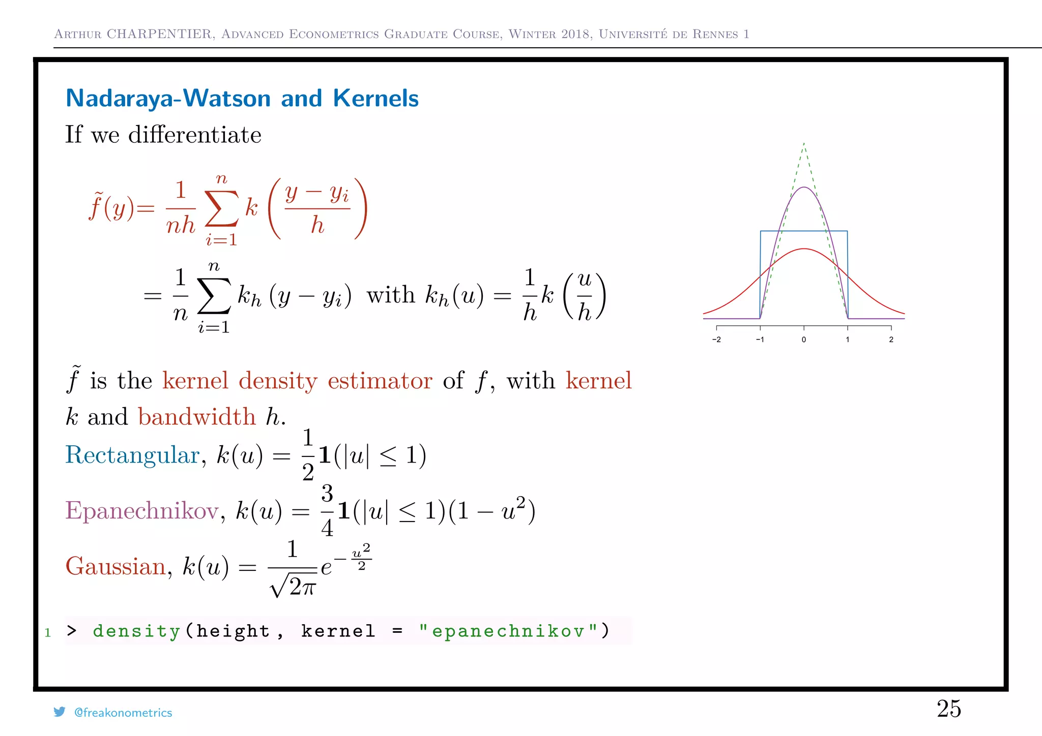 Arthur CHARPENTIER, Advanced Econometrics Graduate Course, Winter 2018, Université de Rennes 1
Nadaraya-Watson and Kernels
If we diﬀerentiate
˜f(y)=
1
nh
n
i=1
k
y − yi
h
=
1
n
n
i=1
kh (y − yi) with kh(u) =
1
h
k
u
h
˜f is the kernel density estimator of f, with kernel
k and bandwidth h.
Rectangular, k(u) =
1
2
1(|u| ≤ 1)
Epanechnikov, k(u) =
3
4
1(|u| ≤ 1)(1 − u2
)
Gaussian, k(u) =
1
√
2π
e− u2
2
1 > density(height , kernel = " epanechnikov ")
−2 −1 0 1 2
@freakonometrics 25
150 160 170 180 190 200
0.000.010.020.030.04
 