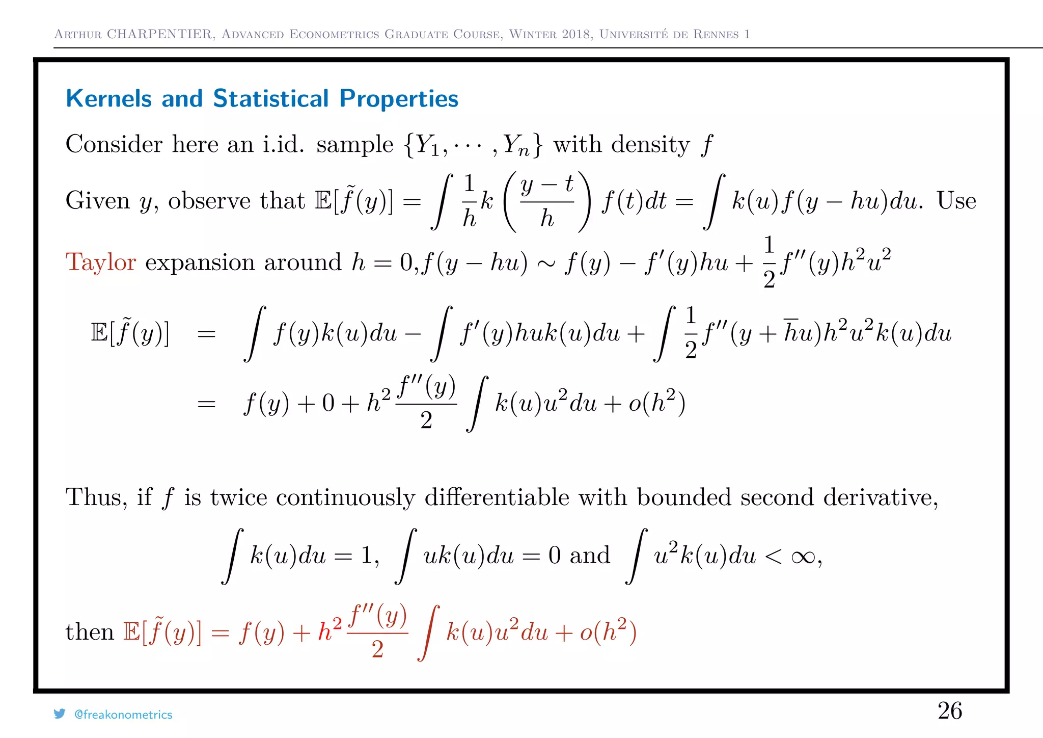 Arthur CHARPENTIER, Advanced Econometrics Graduate Course, Winter 2018, Université de Rennes 1
Kernels and Statistical Properties
Consider here an i.id. sample {Y1, · · · , Yn} with density f
Given y, observe that E[ ˜f(y)] =
1
h
k
y − t
h
f(t)dt = k(u)f(y − hu)du. Use
Taylor expansion around h = 0,f(y − hu) ∼ f(y) − f (y)hu +
1
2
f (y)h2
u2
E[ ˜f(y)] = f(y)k(u)du − f (y)huk(u)du +
1
2
f (y + hu)h2
u2
k(u)du
= f(y) + 0 + h2 f (y)
2
k(u)u2
du + o(h2
)
Thus, if f is twice continuously diﬀerentiable with bounded second derivative,
k(u)du = 1, uk(u)du = 0 and u2
k(u)du < ∞,
then E[ ˜f(y)] = f(y) + h2 f (y)
2
k(u)u2
du + o(h2
)
@freakonometrics 26
 